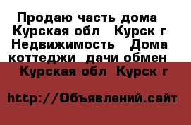Продаю часть дома - Курская обл., Курск г. Недвижимость » Дома, коттеджи, дачи обмен   . Курская обл.,Курск г.